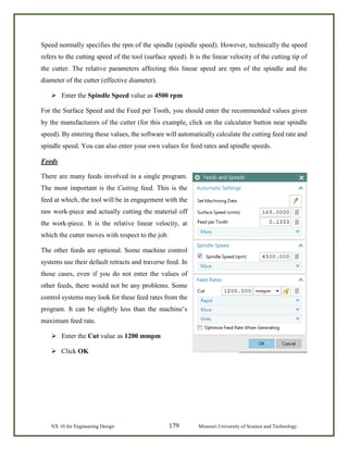 NX 10 for Engineering Design 179 Missouri University of Science and Technology
Speed normally specifies the rpm of the spindle (spindle speed). However, technically the speed
refers to the cutting speed of the tool (surface speed). It is the linear velocity of the cutting tip of
the cutter. The relative parameters affecting this linear speed are rpm of the spindle and the
diameter of the cutter (effective diameter).
 Enter the Spindle Speed value as 4500 rpm
For the Surface Speed and the Feed per Tooth, you should enter the recommended values given
by the manufacturers of the cutter (for this example, click on the calculator button near spindle
speed). By entering these values, the software will automatically calculate the cutting feed rate and
spindle speed. You can also enter your own values for feed rates and spindle speeds.
Feeds
There are many feeds involved in a single program.
The most important is the Cutting feed. This is the
feed at which, the tool will be in engagement with the
raw work-piece and actually cutting the material off
the work-piece. It is the relative linear velocity, at
which the cutter moves with respect to the job.
The other feeds are optional. Some machine control
systems use their default retracts and traverse feed. In
those cases, even if you do not enter the values of
other feeds, there would not be any problems. Some
control systems may look for these feed rates from the
program. It can be slightly less than the machine’s
maximum feed rate.
 Enter the Cut value as 1200 mmpm
 Click OK
 
