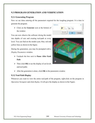 NX 10 for Engineering Design 180 Missouri University of Science and Technology
9.3 PROGRAM GENERATION AND VERIFICATION
9.3.1 Generating Program
Now we are done entering all the parameters required for the roughing program. It is time to
generate the program.
 Click on the Generate icon at the bottom of
the window
You can now observe the software slicing the model
into depths of cuts and creating tool-path at every
level. You can find on the model cyan, blue, red and
yellow lines as shown in the figure.
During the generation, you may be prompted with a
Display Parameters window.
 Uncheck the box next to Pause After Each
Path
 Then click OK to see the display of cut-levels
and tool paths
 After the generation is done, click OK in the parameters window
9.3.2 Tool Path Display
Whenever you want to view the entire tool-path of the program, right-click on the program in
Operation Navigator and click Replay. It will give the display as shown in the Figure.
 