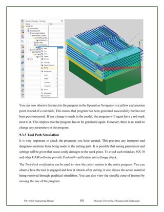 NX 10 for Engineering Design 181 Missouri University of Science and Technology
You can now observe that next to the program in the Operation Navigator is a yellow exclamation
point instead of a red mark. This means that program has been generated successfully but has not
been post-processed. If any change is made in the model, the program will again have a red mark
next to it. This implies that the program has to be generated again. However, there is no need to
change any parameters in the program.
9.3.3 Tool Path Simulation
It is very important to check the programs you have created. This prevents any improper and
dangerous motions from being made in the cutting path. It is possible that wrong parameters and
settings will be given that cause costly damages to the work piece. To avoid such mistakes, NX 10
and other CAM software provide Tool-path verification and a Gouge check.
The Tool-Path verification can be used to view the cutter motion in the entire program. You can
observe how the tool is engaged and how it retracts after cutting. It also shows the actual material
being removed through graphical simulation. You can also view the specific zone of interest by
moving the line of the program.
 