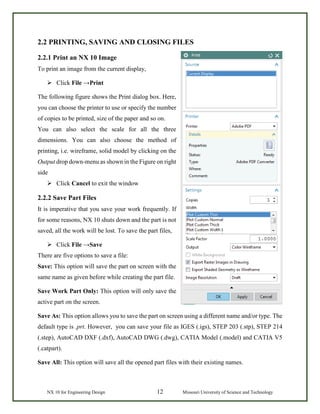 NX 10 for Engineering Design 12 Missouri University of Science and Technology
2.2 PRINTING, SAVING AND CLOSING FILES
2.2.1 Print an NX 10 Image
To print an image from the current display,
 Click File →Print
The following figure shows the Print dialog box. Here,
you can choose the printer to use or specify the number
of copies to be printed, size of the paper and so on.
You can also select the scale for all the three
dimensions. You can also choose the method of
printing, i.e. wireframe, solid model by clicking on the
Output drop down-menu as shown in the Figure on right
side
 Click Cancel to exit the window
2.2.2 Save Part Files
It is imperative that you save your work frequently. If
for some reasons, NX 10 shuts down and the part is not
saved, all the work will be lost. To save the part files,
 Click File →Save
There are five options to save a file:
Save: This option will save the part on screen with the
same name as given before while creating the part file.
Save Work Part Only: This option will only save the
active part on the screen.
Save As: This option allows you to save the part on screen using a different name and/or type. The
default type is .prt. However, you can save your file as IGES (.igs), STEP 203 (.stp), STEP 214
(.step), AutoCAD DXF (.dxf), AutoCAD DWG (.dwg), CATIA Model (.model) and CATIA V5
(.catpart).
Save All: This option will save all the opened part files with their existing names.
 