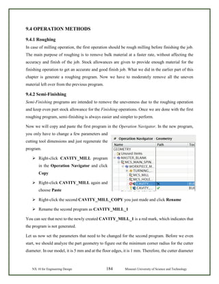 NX 10 for Engineering Design 184 Missouri University of Science and Technology
9.4 OPERATION METHODS
9.4.1 Roughing
In case of milling operation, the first operation should be rough milling before finishing the job.
The main purpose of roughing is to remove bulk material at a faster rate, without affecting the
accuracy and finish of the job. Stock allowances are given to provide enough material for the
finishing operation to get an accurate and good finish job. What we did in the earlier part of this
chapter is generate a roughing program. Now we have to moderately remove all the uneven
material left over from the previous program.
9.4.2 Semi-Finishing
Semi-Finishing programs are intended to remove the unevenness due to the roughing operation
and keep even part stock allowance for the Finishing operations. Once we are done with the first
roughing program, semi-finishing is always easier and simpler to perform.
Now we will copy and paste the first program in the Operation Navigator. In the new program,
you only have to change a few parameters and
cutting tool dimensions and just regenerate the
program.
 Right-click CAVITY_MILL program
in the Operation Navigator and click
Copy
 Right-click CAVITY_MILL again and
choose Paste
 Right-click the second CAVITY_MILL_COPY you just made and click Rename
 Rename the second program as CAVITY_MILL_1
You can see that next to the newly created CAVITY_MILL_1 is a red mark, which indicates that
the program is not generated.
Let us now set the parameters that need to be changed for the second program. Before we even
start, we should analyze the part geometry to figure out the minimum corner radius for the cutter
diameter. In our model, it is 5 mm and at the floor edges, it is 1 mm. Therefore, the cutter diameter
 