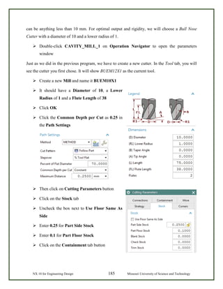 NX 10 for Engineering Design 185 Missouri University of Science and Technology
can be anything less than 10 mm. For optimal output and rigidity, we will choose a Bull Nose
Cutter with a diameter of 10 and a lower radius of 1.
 Double-click CAVITY_MILL_1 on Operation Navigator to open the parameters
window
Just as we did in the previous program, we have to create a new cutter. In the Tool tab, you will
see the cutter you first chose. It will show BUEM12X1 as the current tool.
 Create a new Mill and name it BUEM10X1
 It should have a Diameter of 10, a Lower
Radius of 1 and a Flute Length of 38
 Click OK
 Click the Common Depth per Cut as 0.25 in
the Path Settings
 Then click on Cutting Parameters button
 Click on the Stock tab
 Uncheck the box next to Use Floor Same As
Side
 Enter 0.25 for Part Side Stock
 Enter 0.1 for Part Floor Stock
 Click on the Containment tab button
 