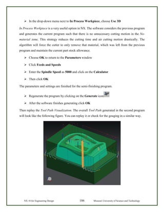NX 10 for Engineering Design 186 Missouri University of Science and Technology
 In the drop-down menu next to In Process Workpiece, choose Use 3D
In Process Workpiece is a very useful option in NX. The software considers the previous program
and generates the current program such that there is no unnecessary cutting motion in the No-
material zone. This strategy reduces the cutting time and air cutting motion drastically. The
algorithm will force the cutter to only remove that material, which was left from the previous
program and maintain the current part stock allowance.
 Choose OK to return to the Parameters window
 Click Feeds and Speeds
 Enter the Spindle Speed as 5000 and click on the Calculator
 Then click OK
The parameters and settings are finished for the semi-finishing program.
 Regenerate the program by clicking on the Generate icon
 After the software finishes generating click OK
Then replay the Tool Path Visualization. The overall Tool Path generated in the second program
will look like the following figure. You can replay it or check for the gouging in a similar way.
 