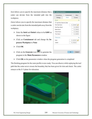 NX 10 for Engineering Design 189 Missouri University of Science and Technology
Intol allows you to specify the maximum distance that a
cutter can deviate from the intended path into the
workpiece.
Outtol allows you to specify the maximum distance that
a cutter can deviate from the intended path away from the
workpiece.
 Enter the Intol and Outtol values to be 0.001 as
shown in the figure
 Click on Containment tab and change the In-
process Workpiece to None
 Click OK
 Click on the Generate icon to generate the
program in the Main Parameters window
 Click OK on the parameters window when the program generation is completed
The finishing program for the outer profile is now ready. You can observe while replaying the tool
path that the cutter never crosses the boundary that has been given for trim and check. The cutter
retracts to the Z=3 plane for relocation.
 