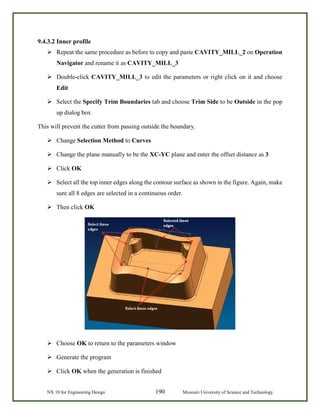 NX 10 for Engineering Design 190 Missouri University of Science and Technology
9.4.3.2 Inner profile
 Repeat the same procedure as before to copy and paste CAVITY_MILL_2 on Operation
Navigator and rename it as CAVITY_MILL_3
 Double-click CAVITY_MILL_3 to edit the parameters or right click on it and choose
Edit
 Select the Specify Trim Boundaries tab and choose Trim Side to be Outside in the pop
up dialog box
This will prevent the cutter from passing outside the boundary.
 Change Selection Method to Curves
 Change the plane manually to be the XC-YC plane and enter the offset distance as 3
 Click OK
 Select all the top inner edges along the contour surface as shown in the figure. Again, make
sure all 8 edges are selected in a continuous order.
 Then click OK
 Choose OK to return to the parameters window
 Generate the program
 Click OK when the generation is finished
 