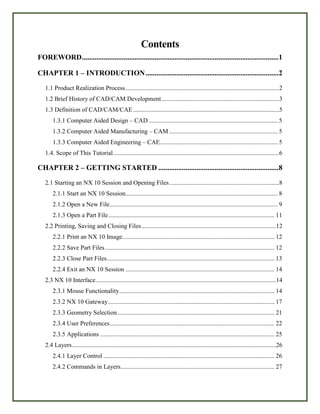 Contents
FOREWORD............................................................................................................1
CHAPTER 1 – INTRODUCTION.........................................................................2
1.1 Product Realization Process..................................................................................................2
1.2 Brief History of CAD/CAM Development...........................................................................3
1.3 Definition of CAD/CAM/CAE .............................................................................................5
1.3.1 Computer Aided Design – CAD .................................................................................. 5
1.3.2 Computer Aided Manufacturing – CAM ..................................................................... 5
1.3.3 Computer Aided Engineering – CAE........................................................................... 5
1.4. Scope of This Tutorial..........................................................................................................6
CHAPTER 2 – GETTING STARTED ..................................................................8
2.1 Starting an NX 10 Session and Opening Files......................................................................8
2.1.1 Start an NX 10 Session................................................................................................. 8
2.1.2 Open a New File........................................................................................................... 9
2.1.3 Open a Part File.......................................................................................................... 11
2.2 Printing, Saving and Closing Files......................................................................................12
2.2.1 Print an NX 10 Image................................................................................................. 12
2.2.2 Save Part Files............................................................................................................ 12
2.2.3 Close Part Files........................................................................................................... 13
2.2.4 Exit an NX 10 Session ............................................................................................... 14
2.3 NX 10 Interface...................................................................................................................14
2.3.1 Mouse Functionality................................................................................................... 14
2.3.2 NX 10 Gateway.......................................................................................................... 17
2.3.3 Geometry Selection.................................................................................................... 21
2.3.4 User Preferences......................................................................................................... 22
2.3.5 Applications ............................................................................................................... 25
2.4 Layers..................................................................................................................................26
2.4.1 Layer Control ............................................................................................................. 26
2.4.2 Commands in Layers.................................................................................................. 27
 