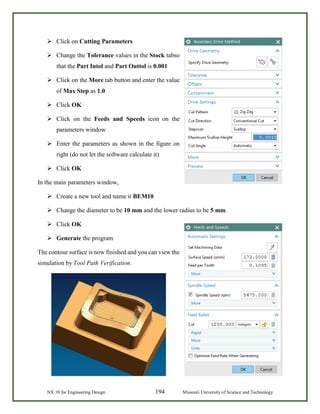 NX 10 for Engineering Design 194 Missouri University of Science and Technology
 Click on Cutting Parameters
 Change the Tolerance values in the Stock tabso
that the Part Intol and Part Outtol is 0.001
 Click on the More tab button and enter the value
of Max Step as 1.0
 Click OK
 Click on the Feeds and Speeds icon on the
parameters window
 Enter the parameters as shown in the figure on
right (do not let the software calculate it)
 Click OK
In the main parameters window,
 Create a new tool and name it BEM10
 Change the diameter to be 10 mm and the lower radius to be 5 mm.
 Click OK
 Generate the program
The contour surface is now finished and you can view the
simulation by Tool Path Verification.
 