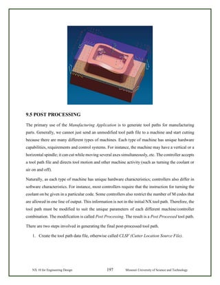 NX 10 for Engineering Design 197 Missouri University of Science and Technology
9.5 POST PROCESSING
The primary use of the Manufacturing Application is to generate tool paths for manufacturing
parts. Generally, we cannot just send an unmodified tool path file to a machine and start cutting
because there are many different types of machines. Each type of machine has unique hardware
capabilities, requirements and control systems. For instance, the machine may have a vertical or a
horizontal spindle; it can cut while moving several axes simultaneously, etc. The controller accepts
a tool path file and directs tool motion and other machine activity (such as turning the coolant or
air on and off).
Naturally, as each type of machine has unique hardware characteristics; controllers also differ in
software characteristics. For instance, most controllers require that the instruction for turning the
coolant on be given in a particular code. Some controllers also restrict the number of M codes that
are allowed in one line of output. This information is not in the initial NX tool path. Therefore, the
tool path must be modified to suit the unique parameters of each different machine/controller
combination. The modification is called Post Processing. The result is a Post Processed tool path.
There are two steps involved in generating the final post-processed tool path.
1. Create the tool path data file, otherwise called CLSF (Cutter Location Source File).
 