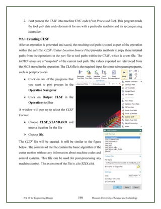 NX 10 for Engineering Design 198 Missouri University of Science and Technology
2. Post process the CLSF into machine CNC code (Post Processed file). This program reads
the tool path data and reformats it for use with a particular machine and its accompanying
controller.
9.5.1 Creating CLSF
After an operation is generated and saved, the resulting tool path is stored as part of the operation
within the part file. CLSF (Cutter Location Source File) provides methods to copy these internal
paths from the operations in the part file to tool paths within the CLSF, which is a text file. The
GOTO values are a "snapshot" of the current tool path. The values exported are referenced from
the MCS stored in the operation. The CLS file is the required input for some subsequent programs,
such as postprocessors.
 Click on one of the programs that
you want to post process in the
Operation Navigator
 Click on Output CLSF in the
Operations toolbar
A window will pop up to select the CLSF
Format.
 Choose CLSF_STANDARD and
enter a location for the file
 Choose OK
The CLSF file will be created. It will be similar to the figure
below. The contents of the file contain the basic algorithm of the
cutter motion without any information about machine codes and
control systems. This file can be used for post-processing any
machine control. The extension of the file is .cls (XXX.cls).
 