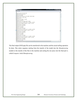 NX 10 for Engineering Design 200 Missouri University of Science and Technology
The final output (XXX.ptp) file can be transferred to the machine and the actual milling operation
be done. This entire sequence starting from the transfer of the model into the Manufacturing
module to the transfer of the files to the machine and cutting the raw piece into the final part is
called Computer Aided Manufacturing.
 