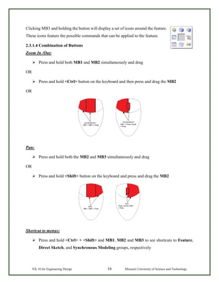NX 10 for Engineering Design 16 Missouri University of Science and Technology
Clicking MB3 and holding the button will display a set of icons around the feature.
These icons feature the possible commands that can be applied to the feature.
2.3.1.4 Combination of Buttons
Zoom In /Out:
 Press and hold both MB1 and MB2 simultaneously and drag
OR
 Press and hold <Ctrl> button on the keyboard and then press and drag the MB2
OR
Pan:
 Press and hold both the MB2 and MB3 simultaneously and drag
OR
 Press and hold <Shift> button on the keyboard and press and drag the MB2
Shortcut to menus:
 Press and hold <Ctrl> + <Shift> and MB1, MB2 and MB3 to see shortcuts to Feature,
Direct Sketch, and Synchronous Modeling groups, respectively
 