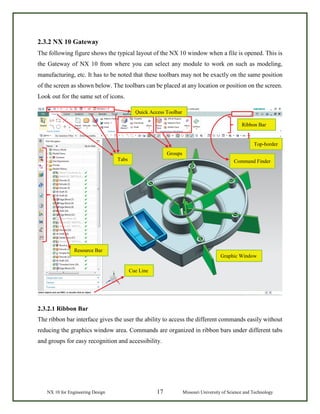 NX 10 for Engineering Design 17 Missouri University of Science and Technology
2.3.2 NX 10 Gateway
The following figure shows the typical layout of the NX 10 window when a file is opened. This is
the Gateway of NX 10 from where you can select any module to work on such as modeling,
manufacturing, etc. It has to be noted that these toolbars may not be exactly on the same position
of the screen as shown below. The toolbars can be placed at any location or position on the screen.
Look out for the same set of icons.
2.3.2.1 Ribbon Bar
The ribbon bar interface gives the user the ability to access the different commands easily without
reducing the graphics window area. Commands are organized in ribbon bars under different tabs
and groups for easy recognition and accessibility.
Resource Bar
Cue Line
Tabs
Graphic Window
Ribbon Bar
Top-border
Groups
Quick Access Toolbar
Command Finder
 