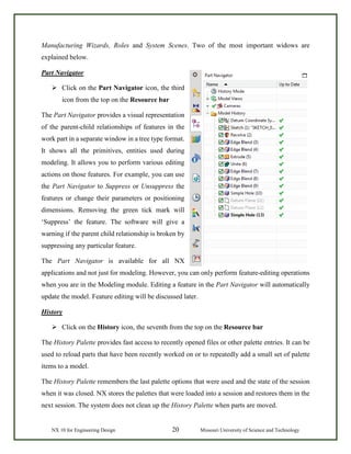 NX 10 for Engineering Design 20 Missouri University of Science and Technology
Manufacturing Wizards, Roles and System Scenes. Two of the most important widows are
explained below.
Part Navigator
 Click on the Part Navigator icon, the third
icon from the top on the Resource bar
The Part Navigator provides a visual representation
of the parent-child relationships of features in the
work part in a separate window in a tree type format.
It shows all the primitives, entities used during
modeling. It allows you to perform various editing
actions on those features. For example, you can use
the Part Navigator to Suppress or Unsuppress the
features or change their parameters or positioning
dimensions. Removing the green tick mark will
‘Suppress’ the feature. The software will give a
warning if the parent child relationship is broken by
suppressing any particular feature.
The Part Navigator is available for all NX
applications and not just for modeling. However, you can only perform feature-editing operations
when you are in the Modeling module. Editing a feature in the Part Navigator will automatically
update the model. Feature editing will be discussed later.
History
 Click on the History icon, the seventh from the top on the Resource bar
The History Palette provides fast access to recently opened files or other palette entries. It can be
used to reload parts that have been recently worked on or to repeatedly add a small set of palette
items to a model.
The History Palette remembers the last palette options that were used and the state of the session
when it was closed. NX stores the palettes that were loaded into a session and restores them in the
next session. The system does not clean up the History Palette when parts are moved.
 