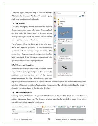 NX 10 for Engineering Design 21 Missouri University of Science and Technology
To re-use a part, drag and drop it from the History
Palette to the Graphics Window. To reload a part,
click on a saved session bookmark.
2.3.2.6 Cue Line
The Cue Line displays prompt messages that indicate
the next action that needs to be taken. To the right of
the Cue line, the Status Line is located which
displays messages about the current options or the
most recently completed function.
The Progress Meter is displayed in the Cue Line
when the system performs a time-consuming
operation such as loading a large assembly. The
meter shows the percentage of the operation that has
been completed. When the operation is finished, the
system displays the next appropriate cue.
2.3.3 Geometry Selection
You can filter the selection method, which facilitates
easy selection of the geometry in a close cluster. In
addition, you can perform any of the feature
operation options that NX 10 intelligently provides
depending on the selected entity. Selection of items can be based on the degree of the entity like,
selection of Geometric entities, Features and Components. The selection method can be opted by
choosing one of the icons in the Selection Toolbar.
2.3.3.1 Feature Selection
Clicking on any of the icons lets you select the features in the part file. It will not select the basic
entities like edges, faces etc. The features selected can also be applied to a part or an entire
assembly depending upon the requirement.
 
