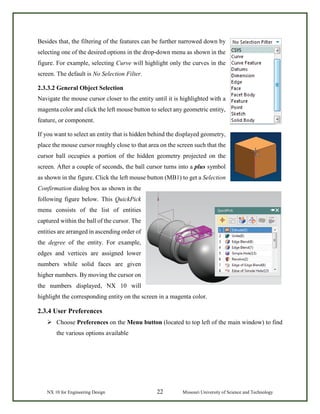 NX 10 for Engineering Design 22 Missouri University of Science and Technology
Besides that, the filtering of the features can be further narrowed down by
selecting one of the desired options in the drop-down menu as shown in the
figure. For example, selecting Curve will highlight only the curves in the
screen. The default is No Selection Filter.
2.3.3.2 General Object Selection
Navigate the mouse cursor closer to the entity until it is highlighted with a
magenta color and click the left mouse button to select any geometric entity,
feature, or component.
If you want to select an entity that is hidden behind the displayed geometry,
place the mouse cursor roughly close to that area on the screen such that the
cursor ball occupies a portion of the hidden geometry projected on the
screen. After a couple of seconds, the ball cursor turns into a plus symbol
as shown in the figure. Click the left mouse button (MB1) to get a Selection
Confirmation dialog box as shown in the
following figure below. This QuickPick
menu consists of the list of entities
captured within the ball of the cursor. The
entities are arranged in ascending order of
the degree of the entity. For example,
edges and vertices are assigned lower
numbers while solid faces are given
higher numbers. By moving the cursor on
the numbers displayed, NX 10 will
highlight the corresponding entity on the screen in a magenta color.
2.3.4 User Preferences
 Choose Preferences on the Menu button (located to top left of the main window) to find
the various options available
 