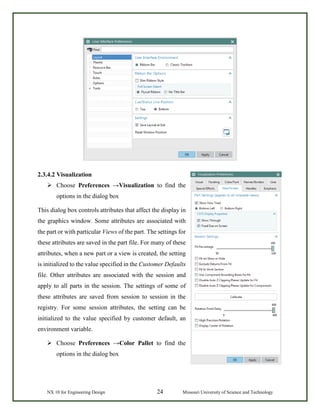 NX 10 for Engineering Design 24 Missouri University of Science and Technology
2.3.4.2 Visualization
 Choose Preferences →Visualization to find the
options in the dialog box
This dialog box controls attributes that affect the display in
the graphics window. Some attributes are associated with
the part or with particular Views of the part. The settings for
these attributes are saved in the part file. For many of these
attributes, when a new part or a view is created, the setting
is initialized to the value specified in the Customer Defaults
file. Other attributes are associated with the session and
apply to all parts in the session. The settings of some of
these attributes are saved from session to session in the
registry. For some session attributes, the setting can be
initialized to the value specified by customer default, an
environment variable.
 Choose Preferences →Color Pallet to find the
options in the dialog box
 