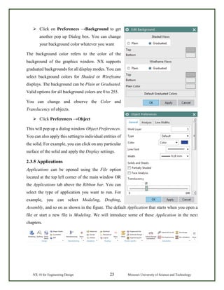NX 10 for Engineering Design 25 Missouri University of Science and Technology
 Click on Preferences →Background to get
another pop up Dialog box. You can change
your background color whatever you want
The background color refers to the color of the
background of the graphics window. NX supports
graduated backgrounds for all display modes. You can
select background colors for Shaded or Wireframe
displays. The background can be Plain or Graduated.
Valid options for all background colors are 0 to 255.
You can change and observe the Color and
Translucency of objects.
 Click Preferences →Object
This will pop up a dialog window Object Preferences.
You can also apply this setting to individual entities of
the solid. For example, you can click on any particular
surface of the solid and apply the Display settings.
2.3.5 Applications
Applications can be opened using the File option
located at the top left corner of the main window OR
the Applications tab above the Ribbon bar. You can
select the type of application you want to run. For
example, you can select Modeling, Drafting,
Assembly, and so on as shown in the figure. The default Application that starts when you open a
file or start a new file is Modeling. We will introduce some of these Application in the next
chapters.
 