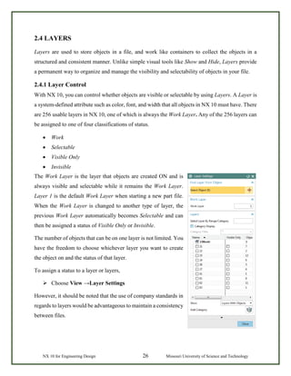 NX 10 for Engineering Design 26 Missouri University of Science and Technology
2.4 LAYERS
Layers are used to store objects in a file, and work like containers to collect the objects in a
structured and consistent manner. Unlike simple visual tools like Show and Hide, Layers provide
a permanent way to organize and manage the visibility and selectability of objects in your file.
2.4.1 Layer Control
With NX 10, you can control whether objects are visible or selectable by using Layers. A Layer is
a system-defined attribute such as color, font, and width that all objects in NX 10 must have. There
are 256 usable layers in NX 10, one of which is always the Work Layer. Any of the 256 layers can
be assigned to one of four classifications of status.
• Work
• Selectable
• Visible Only
• Invisible
The Work Layer is the layer that objects are created ON and is
always visible and selectable while it remains the Work Layer.
Layer 1 is the default Work Layer when starting a new part file.
When the Work Layer is changed to another type of layer, the
previous Work Layer automatically becomes Selectable and can
then be assigned a status of Visible Only or Invisible.
The number of objects that can be on one layer is not limited. You
have the freedom to choose whichever layer you want to create
the object on and the status of that layer.
To assign a status to a layer or layers,
 Choose View →Layer Settings
However, it should be noted that the use of company standards in
regards to layers would be advantageous to maintain a consistency
between files.
 