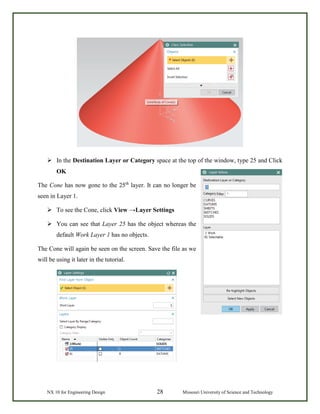 NX 10 for Engineering Design 28 Missouri University of Science and Technology
 In the Destination Layer or Category space at the top of the window, type 25 and Click
OK
The Cone has now gone to the 25th
layer. It can no longer be
seen in Layer 1.
 To see the Cone, click View →Layer Settings
 You can see that Layer 25 has the object whereas the
default Work Layer 1 has no objects.
The Cone will again be seen on the screen. Save the file as we
will be using it later in the tutorial.
 