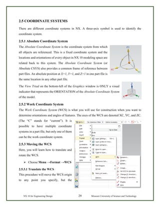 NX 10 for Engineering Design 29 Missouri University of Science and Technology
2.5 COORDINATE SYSTEMS
There are different coordinate systems in NX. A three-axis symbol is used to identify the
coordinate system.
2.5.1 Absolute Coordinate System
The Absolute Coordinate System is the coordinate system from which
all objects are referenced. This is a fixed coordinate system and the
locations and orientations of every object in NX 10 modeling space are
related back to this system. The Absolute Coordinate System (or
Absolute CSYS) also provides a common frame of reference between
part files. An absolute position at X=1, Y=1, and Z=1 in one part file is
the same location in any other part file.
The View Triad on the bottom-left of the Graphics window is ONLY a visual
indicator that represents the ORIENTATION of the Absolute Coordinate System
of the model.
2.5.2 Work Coordinate System
The Work Coordinate System (WCS) is what you will use for construction when you want to
determine orientations and angles of features. The axes of the WCS are denoted XC, YC, and ZC.
(The “C” stands for “current”). It is
possible to have multiple coordinate
systems in a part file, but only one of them
can be the work coordinate system.
2.5.3 Moving the WCS
Here, you will learn how to translate and
rotate the WCS.
 Choose Menu →Format →WCS
2.5.3.1 Translate the WCS
This procedure will move the WCS origin
to any point you specify, but the
 