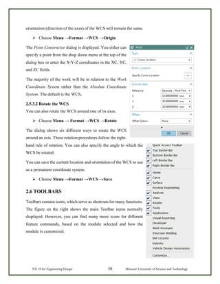 NX 10 for Engineering Design 30 Missouri University of Science and Technology
orientation (direction of the axes) of the WCS will remain the same.
 Choose Menu →Format →WCS →Origin
The Point Constructor dialog is displayed. You either can
specify a point from the drop down menu at the top of the
dialog box or enter the X-Y-Z coordinates in the XC, YC,
and ZC fields.
The majority of the work will be in relation to the Work
Coordinate System rather than the Absolute Coordinate
System. The default is the WCS.
2.5.3.2 Rotate the WCS
You can also rotate the WCS around one of its axes.
 Choose Menu → Format →WCS →Rotate
The dialog shows six different ways to rotate the WCS
around an axis. These rotation procedures follow the right-
hand rule of rotation. You can also specify the angle to which the
WCS be rotated.
You can save the current location and orientation of the WCS to use
as a permanent coordinate system.
 Choose Menu →Format →WCS →Save
2.6 TOOLBARS
Toolbars contain icons, which serve as shortcuts for many functions.
The figure on the right shows the main Toolbar items normally
displayed. However, you can find many more icons for different
feature commands, based on the module selected and how the
module is customized.
 