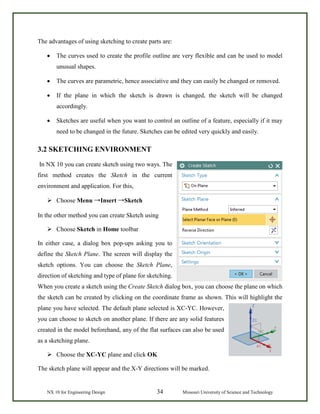 NX 10 for Engineering Design 34 Missouri University of Science and Technology
The advantages of using sketching to create parts are:
• The curves used to create the profile outline are very flexible and can be used to model
unusual shapes.
• The curves are parametric, hence associative and they can easily be changed or removed.
• If the plane in which the sketch is drawn is changed, the sketch will be changed
accordingly.
• Sketches are useful when you want to control an outline of a feature, especially if it may
need to be changed in the future. Sketches can be edited very quickly and easily.
3.2 SKETCHING ENVIRONMENT
In NX 10 you can create sketch using two ways. The
first method creates the Sketch in the current
environment and application. For this,
 Choose Menu →Insert →Sketch
In the other method you can create Sketch using
 Choose Sketch in Home toolbar
In either case, a dialog box pop-ups asking you to
define the Sketch Plane. The screen will display the
sketch options. You can choose the Sketch Plane,
direction of sketching and type of plane for sketching.
When you create a sketch using the Create Sketch dialog box, you can choose the plane on which
the sketch can be created by clicking on the coordinate frame as shown. This will highlight the
plane you have selected. The default plane selected is XC-YC. However,
you can choose to sketch on another plane. If there are any solid features
created in the model beforehand, any of the flat surfaces can also be used
as a sketching plane.
 Choose the XC-YC plane and click OK
The sketch plane will appear and the X-Y directions will be marked.
 