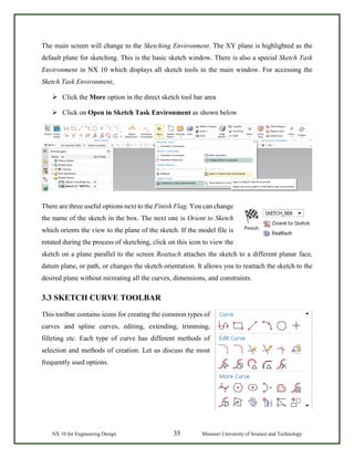 NX 10 for Engineering Design 35 Missouri University of Science and Technology
The main screen will change to the Sketching Environment. The XY plane is highlighted as the
default plane for sketching. This is the basic sketch window. There is also a special Sketch Task
Environment in NX 10 which displays all sketch tools in the main window. For accessing the
Sketch Task Environment,
 Click the More option in the direct sketch tool bar area
 Click on Open in Sketch Task Environment as shown below
There are three useful options next to the Finish Flag. You can change
the name of the sketch in the box. The next one is Orient to Sketch
which orients the view to the plane of the sketch. If the model file is
rotated during the process of sketching, click on this icon to view the
sketch on a plane parallel to the screen Reattach attaches the sketch to a different planar face,
datum plane, or path, or changes the sketch orientation. It allows you to reattach the sketch to the
desired plane without recreating all the curves, dimensions, and constraints.
3.3 SKETCH CURVE TOOLBAR
This toolbar contains icons for creating the common types of
curves and spline curves, editing, extending, trimming,
filleting etc. Each type of curve has different methods of
selection and methods of creation. Let us discuss the most
frequently used options.
 