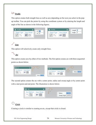 NX 10 for Engineering Design 36 Missouri University of Science and Technology
Profile
This option creates both straight lines as well as arcs depending on the icon you select in the pop-
up toolbar. You can pick the points by using the coordinate system or by entering the length and
angle of the line as shown in the following figures.
Line
This option will selectively create only straight lines.
Arc
This option creates arcs by either of two methods. The first option creates arc with three sequential
points as shown below.
The second option creates the arc with a center point, radius and sweep angle or by center point
with a start point and end point. The illustration is shown below.
Circle
Creating a circle is similar to creating an arc, except that circle is closed.
 