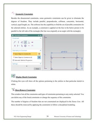 NX 10 for Engineering Design 39 Missouri University of Science and Technology
Geometric Constraints
Besides the dimensional constraints, some geometric constraints can be given to eliminate the
degrees of freedom. They include parallel, perpendicular, collinear, concentric, horizontal,
vertical, equal length, etc. The software has the capability to find the set of possible constraints for
the selected entities. As an example, a constraint is applied on the line in the below picture to be
parallel to the left side of the rectangle (the line was originally at an angle with the rectangle).
Display Sketch Constraints
Clicking this icon will show all the options pertaining to the entities in that particular sketch in
white.
Show/Remove Constraints
This window lists all the constraints and types of constraints pertaining to any entity selected. You
can delete any of the listed constraints or change the sequence of the constraints.
The number of degrees of freedom that are not constrained are displayed in the Status Line. All
these should be removed by applying the constraints to follow a disciplined modeling.
 