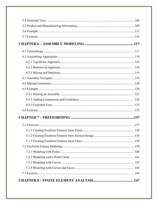 5.4 Sectional View ..................................................................................................................108
5.5 Product and Manufacturing Information...........................................................................109
5.6 Example.............................................................................................................................112
5.7 Exercise.............................................................................................................................116
CHAPTER 6 – ASSEMBLY MODELING .......................................................117
6.1 Terminology......................................................................................................................117
6.2 Assembling Approaches....................................................................................................118
6.2.1 Top-Down Approach................................................................................................ 118
6.2.2 Bottom-Up Approach............................................................................................... 118
6.2.3 Mixing and Matching............................................................................................... 119
6.3 Assembly Navigator..........................................................................................................119
6.4 Mating Constraints............................................................................................................120
6.5 Example.............................................................................................................................120
6.5.1 Starting an Assembly ............................................................................................... 121
6.5.2 Adding Components and Constraints....................................................................... 124
6.5.3 Exploded View......................................................................................................... 132
6.6 Exercise.............................................................................................................................135
CHAPTER 7 – FREEFORMING ......................................................................137
7.1 Overview...........................................................................................................................137
7.1.1 Creating Freeform Features from Points.................................................................. 138
7.1.2 Creating Freeform Features from Section Strings.................................................... 138
7.1.3 Creating Freeform Features from Faces................................................................... 139
7.2 FreeForm Feature Modeling .............................................................................................139
7.2.1 Modeling with Points ............................................................................................... 140
7.2.2 Modeling with a Point Cloud ................................................................................... 141
7.2.3 Modeling with Curves.............................................................................................. 143
7.2.4 Modeling with Curves and Faces............................................................................. 144
7.3 Exercise.............................................................................................................................146
CHAPTER 8 – FINITE ELEMENT ANALYSIS.............................................147
 