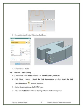 NX 10 for Engineering Design 44 Missouri University of Science and Technology
 Extrude this sketch in the Z-direction by 60 mm
 Save and close the file
3.5.2 Impeller Lower Casing
 Create a new file in inches and save it as Impeller_lower_casing.prt
 Click Menu →Insert →Sketch In Task Environment or click Sketch In Task
Environment icon from the ribbon bar
 Set the sketching plane as the XC-YC plane
 Make sure the Profile window is showing and draw the following curve
 
