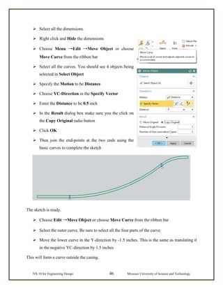 NX 10 for Engineering Design 46 Missouri University of Science and Technology
 Select all the dimensions.
 Right click and Hide the dimensions
 Choose Menu →Edit →Move Object or choose
Move Curve from the ribbon bar
 Select all the curves. You should see 4 objects being
selected in Select Object
 Specify the Motion to be Distance
 Choose YC-Direction in the Specify Vector
 Enter the Distance to be 0.5 inch
 In the Result dialog box make sure you the click on
the Copy Original radio button
 Click OK
 Then join the end-points at the two ends using the
basic curves to complete the sketch
The sketch is ready.
 Choose Edit →Move Object or choose Move Curve from the ribbon bar
 Select the outer curve. Be sure to select all the four parts of the curve
 Move the lower curve in the Y-direction by -1.5 inches. This is the same as translating it
in the negative YC-direction by 1.5 inches
This will form a curve outside the casing.
 