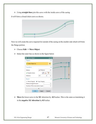 NX 10 for Engineering Design 47 Missouri University of Science and Technology
 Using straight lines join this curve with the inside curve of the casing
It will form a closed chain curve as shown.
Now we will create the curve required for outside of the casing on the smaller side which will form
the flange portion.
 Choose Edit → Move Object
 Select the outer line as shown in the figure below
 Move the lower curve in the XC-direction by -0.5 inches. This is the same as translating it
in the negative XC-direction by 0.5 inches
 