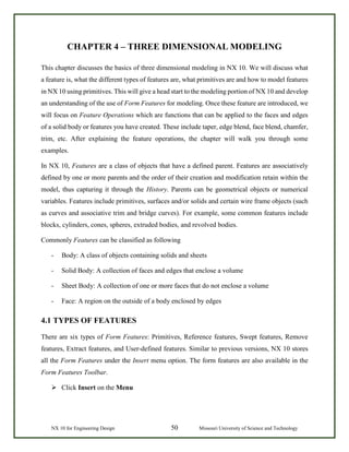 NX 10 for Engineering Design 50 Missouri University of Science and Technology
CHAPTER 4 – THREE DIMENSIONAL MODELING
This chapter discusses the basics of three dimensional modeling in NX 10. We will discuss what
a feature is, what the different types of features are, what primitives are and how to model features
in NX 10 using primitives. This will give a head start to the modeling portion of NX 10 and develop
an understanding of the use of Form Features for modeling. Once these feature are introduced, we
will focus on Feature Operations which are functions that can be applied to the faces and edges
of a solid body or features you have created. These include taper, edge blend, face blend, chamfer,
trim, etc. After explaining the feature operations, the chapter will walk you through some
examples.
In NX 10, Features are a class of objects that have a defined parent. Features are associatively
defined by one or more parents and the order of their creation and modification retain within the
model, thus capturing it through the History. Parents can be geometrical objects or numerical
variables. Features include primitives, surfaces and/or solids and certain wire frame objects (such
as curves and associative trim and bridge curves). For example, some common features include
blocks, cylinders, cones, spheres, extruded bodies, and revolved bodies.
Commonly Features can be classified as following
- Body: A class of objects containing solids and sheets
- Solid Body: A collection of faces and edges that enclose a volume
- Sheet Body: A collection of one or more faces that do not enclose a volume
- Face: A region on the outside of a body enclosed by edges
4.1 TYPES OF FEATURES
There are six types of Form Features: Primitives, Reference features, Swept features, Remove
features, Extract features, and User-defined features. Similar to previous versions, NX 10 stores
all the Form Features under the Insert menu option. The form features are also available in the
Form Features Toolbar.
 Click Insert on the Menu
 