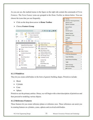NX 10 for Engineering Design 51 Missouri University of Science and Technology
As you can see, the marked menus in the figure on the right side contain the commands of Form
Features. The Form Feature icons are grouped in the Home Toolbar as shown below. You can
choose the icons that you use frequently.
 Click on the drop down arrow in Home Toolbar
 Choose Feature Group
4.1.1 Primitives
They let you create solid bodies in the form of generic building shapes. Primitives include:
• Block
• Cylinder
• Cone
• Sphere
Primitives are the primary entities. Hence, we will begin with a short description of primitives and
then proceed to modeling various objects.
4.1.2 Reference Features
These features let you create reference planes or reference axes. These references can assist you
in creating features on cylinders, cones, spheres and revolved solid bodies.
 