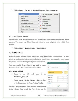 NX 10 for Engineering Design 54 Missouri University of Science and Technology
 Click on Insert →Surface for Bounded Plane and Sheet from curves
4.1.6 User-Defined features
These features allow you to create your own form features to automate commonly used design
elements. You can use user-defined features to extend the range and power of the built-in form
features.
 Click on Insert →Design Feature →User Defined
4.2 PRIMITIVES
Primitive features are base features from which many other features can be created. The basic
primitives are blocks, cylinders, cones and spheres. Primitives are non-associative which means
they are not associated to the geometry used to create them.
Note that usually Swept Features are used to create
Primitives instead of the commands mentioned here.
4.2.1 Model a Block
 Create a new file and name it as
Arborpress_plate.prt
 Choose Insert →Design Feature →Block or click
on the Block icon in the Form Feature Toolbar
The Block window appears. There are three main things to
define a block. They include the Type, Origin and the
 