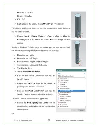 NX 10 for Engineering Design 57 Missouri University of Science and Technology
Diameter = 4 inches
Height = 18 inches
 Click OK
 Right-click on the screen, choose Orient View →Isometric
The cylinder will look as shown on the right. Now we will create a cone at
one end of the cylinder.
 Choose Insert →Design Feature →Cone or click on More in
Feature group in the ribbon bar to find Cone in Design Feature
section
Similar to Block and Cylinder, there are various ways to create a cone which
can be seen by scrolling the drop-down menu in the Type box.
• Diameters and Height
• Diameters and Half Angle
• Base Diameter, Height, and Half Angle
• Top Diameter, Height, and Half Angle
• Two Coaxial Arcs
 Select Diameters and Height
 Click on the Vector Constructor icon next to
Specify Vector
 Choose the ZC-Axis icon so the vector is
pointing in the positive Z direction
 Click on the Point Constructor icon next to
Specify Point to set the origin of the cylinder.
The Point Constructor window will appear next.
 Choose the Arc/Ellipse/Sphere Center icon on
the dialog box and click on the top circular edge
of the cylinder
OR
 