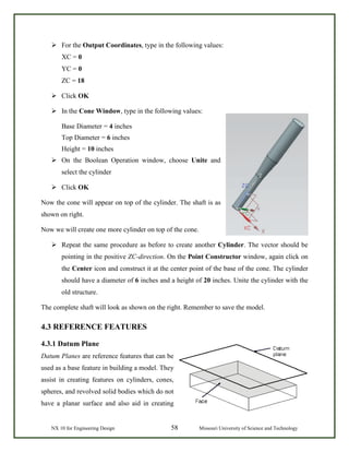 NX 10 for Engineering Design 58 Missouri University of Science and Technology
 For the Output Coordinates, type in the following values:
XC = 0
YC = 0
ZC = 18
 Click OK
 In the Cone Window, type in the following values:
Base Diameter = 4 inches
Top Diameter = 6 inches
Height = 10 inches
 On the Boolean Operation window, choose Unite and
select the cylinder
 Click OK
Now the cone will appear on top of the cylinder. The shaft is as
shown on right.
Now we will create one more cylinder on top of the cone.
 Repeat the same procedure as before to create another Cylinder. The vector should be
pointing in the positive ZC-direction. On the Point Constructor window, again click on
the Center icon and construct it at the center point of the base of the cone. The cylinder
should have a diameter of 6 inches and a height of 20 inches. Unite the cylinder with the
old structure.
The complete shaft will look as shown on the right. Remember to save the model.
4.3 REFERENCE FEATURES
4.3.1 Datum Plane
Datum Planes are reference features that can be
used as a base feature in building a model. They
assist in creating features on cylinders, cones,
spheres, and revolved solid bodies which do not
have a planar surface and also aid in creating
 