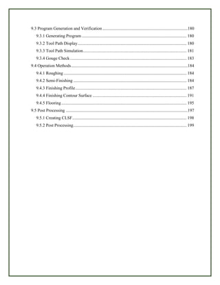 9.3 Program Generation and Verification...............................................................................180
9.3.1 Generating Program ................................................................................................. 180
9.3.2 Tool Path Display..................................................................................................... 180
9.3.3 Tool Path Simulation................................................................................................ 181
9.3.4 Gouge Check............................................................................................................ 183
9.4 Operation Methods............................................................................................................184
9.4.1 Roughing.................................................................................................................. 184
9.4.2 Semi-Finishing ......................................................................................................... 184
9.4.3 Finishing Profile....................................................................................................... 187
9.4.4 Finishing Contour Surface ....................................................................................... 191
9.4.5 Flooring.................................................................................................................... 195
9.5 Post Processing .................................................................................................................197
9.5.1 Creating CLSF.......................................................................................................... 198
9.5.2 Post Processing......................................................................................................... 199
 