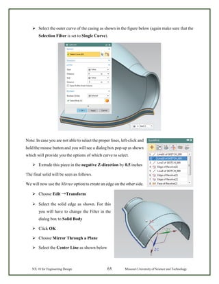 NX 10 for Engineering Design 63 Missouri University of Science and Technology
 Select the outer curve of the casing as shown in the figure below (again make sure that the
Selection Filter is set to Single Curve).
Note: In case you are not able to select the proper lines, left-click and
hold the mouse button and you will see a dialog box pop-up as shown
which will provide you the options of which curve to select.
 Extrude this piece in the negative Z-direction by 0.5 inches
The final solid will be seen as follows.
We will now use the Mirror option to create an edge on the other side.
 Choose Edit →Transform
 Select the solid edge as shown. For this
you will have to change the Filter in the
dialog box to Solid Body
 Click OK
 Choose Mirror Through a Plane
 Select the Center Line as shown below
 