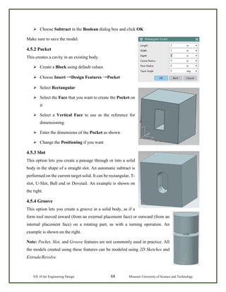NX 10 for Engineering Design 68 Missouri University of Science and Technology
 Choose Subtract in the Boolean dialog box and click OK
Make sure to save the model.
4.5.2 Pocket
This creates a cavity in an existing body.
 Create a Block using default values
 Choose Insert →Design Features →Pocket
 Select Rectangular
 Select the Face that you want to create the Pocket on
it
 Select a Vertical Face to use as the reference for
dimensioning
 Enter the dimensions of the Pocket as shown
 Change the Positioning if you want
4.5.3 Slot
This option lets you create a passage through or into a solid
body in the shape of a straight slot. An automatic subtract is
performed on the current target solid. It can be rectangular, T-
slot, U-Slot, Ball end or Dovetail. An example is shown on
the right.
4.5.4 Groove
This option lets you create a groove in a solid body, as if a
form tool moved inward (from an external placement face) or outward (from an
internal placement face) on a rotating part, as with a turning operation. An
example is shown on the right.
Note: Pocket, Slot, and Groove features are not commonly used in practice. All
the models created using these features can be modeled using 2D Sketches and
Extrude/Revolve.
 