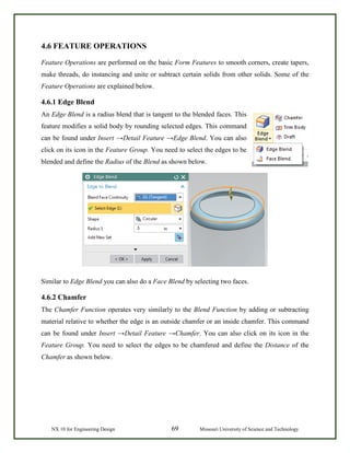 NX 10 for Engineering Design 69 Missouri University of Science and Technology
4.6 FEATURE OPERATIONS
Feature Operations are performed on the basic Form Features to smooth corners, create tapers,
make threads, do instancing and unite or subtract certain solids from other solids. Some of the
Feature Operations are explained below.
4.6.1 Edge Blend
An Edge Blend is a radius blend that is tangent to the blended faces. This
feature modifies a solid body by rounding selected edges. This command
can be found under Insert →Detail Feature →Edge Blend. You can also
click on its icon in the Feature Group. You need to select the edges to be
blended and define the Radius of the Blend as shown below.
Similar to Edge Blend you can also do a Face Blend by selecting two faces.
4.6.2 Chamfer
The Chamfer Function operates very similarly to the Blend Function by adding or subtracting
material relative to whether the edge is an outside chamfer or an inside chamfer. This command
can be found under Insert →Detail Feature →Chamfer. You can also click on its icon in the
Feature Group. You need to select the edges to be chamfered and define the Distance of the
Chamfer as shown below.
 