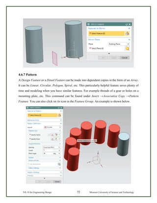 NX 10 for Engineering Design 72 Missouri University of Science and Technology
4.6.7 Pattern
A Design Feature or a Detail Feature can be made into dependent copies in the form of an Array.
It can be Linear, Circular, Polygon, Spiral, etc. This particularly helpful feature saves plenty of
time and modeling when you have similar features. For example threads of a gear or holes on a
mounting plate, etc. This command can be found under Insert →Associative Copy →Pattern
Feature. You can also click on its icon in the Feature Group. An example is shown below.
 