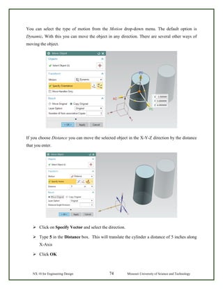NX 10 for Engineering Design 74 Missouri University of Science and Technology
You can select the type of motion from the Motion drop-down menu. The default option is
Dynamic. With this you can move the object in any direction. There are several other ways of
moving the object.
If you choose Distance you can move the selected object in the X-Y-Z direction by the distance
that you enter.
 Click on Specify Vector and select the direction.
 Type 5 in the Distance box. This will translate the cylinder a distance of 5 inches along
X-Axis
 Click OK
 