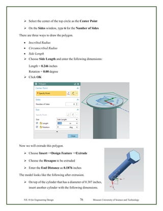 NX 10 for Engineering Design 76 Missouri University of Science and Technology
 Select the center of the top circle as the Center Point
 On the Sides window, type 6 for the Number of Sides
There are three ways to draw the polygon.
• Inscribed Radius
• Circumscribed Radius
• Side Length
 Choose Side Length and enter the following dimensions:
Length = 0.246 inches
Rotation = 0.00 degree
 Click OK
Now we will extrude this polygon.
 Choose Insert →Design Feature →Extrude
 Choose the Hexagon to be extruded
 Enter the End Distance as 0.1876 inches
The model looks like the following after extrusion.
 On top of the cylinder that has a diameter of 0.387 inches,
insert another cylinder with the following dimensions.
 