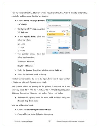 NX 10 for Engineering Design 82 Missouri University of Science and Technology
Now we will create a Hole. There are several ways to create a Hole. We will do so by first creating
a cylinder and then using the Subtract function.
 Choose Insert →Design Feature
→Cylinder
 On the Specify Vector, select the
YC Axis icon
 In the Specify Point, enter the
following values:
XC = 130
YC = -5
ZC = 242
 The cylinder should have the
following dimensions:
Diameter = 35 inches
Height = 100 inches
 Under the Boolean drop-down window, choose Subtract
 Select the horizontal block at the top
The hole should look like the one in the figure. Now we will create another
cylinder and subtract it from the upper block.
The cylinder should be pointing in the positive Y-direction set at the
following point: XC = 130; YC = 22.5 and ZC = 242 and should have the
following dimensions: Diameter = 66 inches; Height = 20 inches
 Subtract this cylinder from the same block as before using the
Boolean drop-down menu
Now we will create a block.
 Choose Insert →Design Feature →Block
 Create a block with the following dimensions:
 