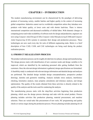NX 10 for Engineering Design 2 Missouri University of Science and Technology
CHAPTER 1 – INTRODUCTION
The modern manufacturing environment can be characterized by the paradigm of delivering
products of increasing variety, smaller batches and higher quality in the context of increasing
global competition. Industries cannot survive worldwide competition unless they introduce new
products with better quality, at lower costs and with shorter lead-time. There is intense
international competition and decreased availability of skilled labor. With dramatic changes in
computing power and wider availability of software tools for design and production, engineers are
now using Computer Aided Design (CAD), Computer Aided Manufacturing (CAM) and Computer
Aided Engineering (CAE) systems to automate their design and production processes. These
technologies are now used every day for sorts of different engineering tasks. Below is a brief
description of how CAD, CAM, and CAE technologies are being used during the product
realization process.
1.1 PRODUCT REALIZATION PROCESS
The product realization process can be roughly divided into two phases; design and manufacturing.
The design process starts with identification of new customer needs and design variables to be
improved, which are identified by the marketing personnel after getting feedback from the
customers. Once the relevant design information is gathered, design specifications are formulated.
A feasibility study is conducted with relevant design information and detailed design and analyses
are performed. The detailed design includes design conceptualization, prospective product
drawings, sketches and geometric modeling. Analysis includes stress analysis, interference
checking, kinematics analysis, mass property calculations and tolerance analysis, and design
optimization. The quality of the results obtained from these activities is directly related to the
quality of the analysis and the tools used for conducting the analysis.
The manufacturing process starts with the shop-floor activities beginning from production
planning, which uses the design process drawings and ends with the actual product. Process
planning includes activities like production planning, material procurement, and machine
selection. There are varied tasks like procurement of new tools, NC programming and quality
checks at various stages during the production process. Process planning includes planning for all
 