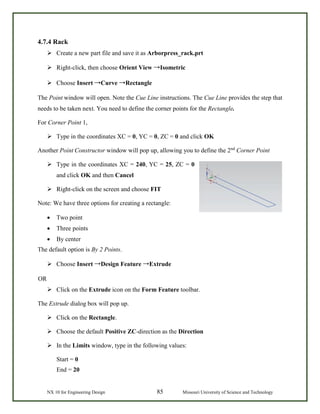 NX 10 for Engineering Design 85 Missouri University of Science and Technology
4.7.4 Rack
 Create a new part file and save it as Arborpress_rack.prt
 Right-click, then choose Orient View →Isometric
 Choose Insert →Curve →Rectangle
The Point window will open. Note the Cue Line instructions. The Cue Line provides the step that
needs to be taken next. You need to define the corner points for the Rectangle.
For Corner Point 1,
 Type in the coordinates XC = 0, YC = 0, ZC = 0 and click OK
Another Point Constructor window will pop up, allowing you to define the 2nd
Corner Point
 Type in the coordinates XC = 240, YC = 25, ZC = 0
and click OK and then Cancel
 Right-click on the screen and choose FIT
Note: We have three options for creating a rectangle:
• Two point
• Three points
• By center
The default option is By 2 Points.
 Choose Insert →Design Feature →Extrude
OR
 Click on the Extrude icon on the Form Feature toolbar.
The Extrude dialog box will pop up.
 Click on the Rectangle.
 Choose the default Positive ZC-direction as the Direction
 In the Limits window, type in the following values:
Start = 0
End = 20
 