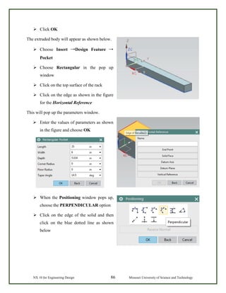 NX 10 for Engineering Design 86 Missouri University of Science and Technology
 Click OK
The extruded body will appear as shown below.
 Choose Insert →Design Feature →
Pocket
 Choose Rectangular in the pop up
window
 Click on the top surface of the rack
 Click on the edge as shown in the figure
for the Horizontal Reference
This will pop up the parameters window.
 Enter the values of parameters as shown
in the figure and choose OK
 When the Positioning window pops up,
choose the PERPENDICULAR option
 Click on the edge of the solid and then
click on the blue dotted line as shown
below
 