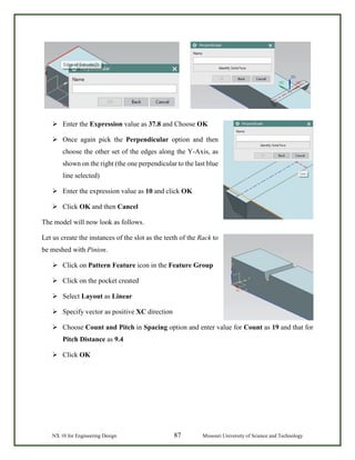 NX 10 for Engineering Design 87 Missouri University of Science and Technology
 Enter the Expression value as 37.8 and Choose OK
 Once again pick the Perpendicular option and then
choose the other set of the edges along the Y-Axis, as
shown on the right (the one perpendicular to the last blue
line selected)
 Enter the expression value as 10 and click OK
 Click OK and then Cancel
The model will now look as follows.
Let us create the instances of the slot as the teeth of the Rack to
be meshed with Pinion.
 Click on Pattern Feature icon in the Feature Group
 Click on the pocket created
 Select Layout as Linear
 Specify vector as positive XC direction
 Choose Count and Pitch in Spacing option and enter value for Count as 19 and that for
Pitch Distance as 9.4
 Click OK
 